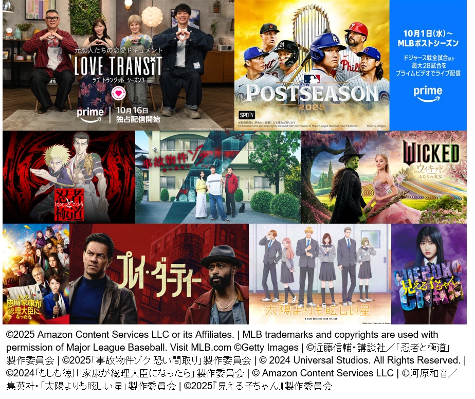 ©2025 Amazon Content Services LLC or its Affiliates. | MLB trademarks and copyrights are used with permission of Major League Baseball. Visit MLB.com ©Getty Images | ©近藤信輔・講談社／「忍者と極道」製作委員会 | ©2025「事故物件ゾク 恐い間取り」製作委員会 | © 2024 Universal Studios. All Rights Reserved. ©2024「もしも徳川家康が総理大臣になったら」製作委員会 | © Amazon Content Services LLC | ©河原和音／集英社・「太陽よりも眩しい星」製作委員会 | ©2025『見える子ちゃん』製作委員会